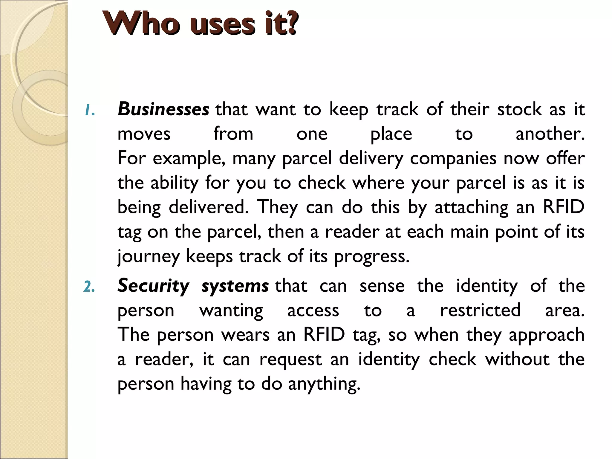 1. Businesses that want to keep track of their stock as it
moves from one place to another.
For example, many parcel delivery companies now offer
the ability for you to check where your parcel is as it is
being delivered. They can do this by attaching an RFID
tag on the parcel, then a reader at each main point of its
journey keeps track of its progress.
2. Security systems that can sense the identity of the
person wanting access to a restricted area.
The person wears an RFID tag, so when they approach
a reader, it can request an identity check without the
person having to do anything.
Who uses it?Who uses it?
 