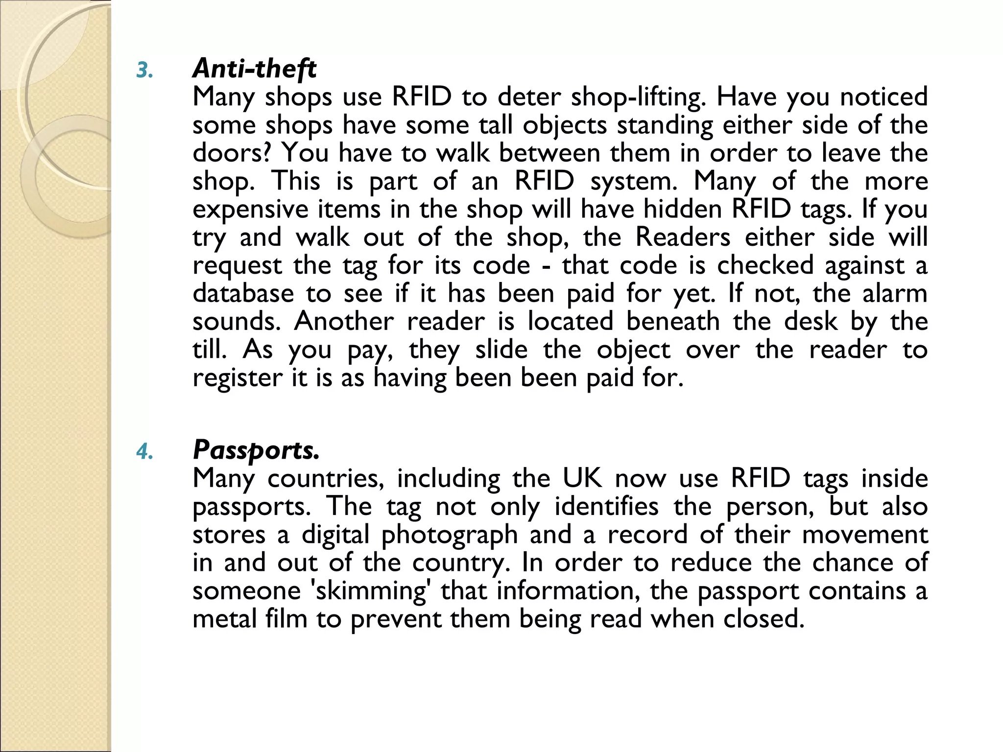 3. Anti-theft 
Many shops use RFID to deter shop-lifting. Have you noticed
some shops have some tall objects standing either side of the
doors? You have to walk between them in order to leave the
shop. This is part of an RFID system. Many of the more
expensive items in the shop will have hidden RFID tags. If you
try and walk out of the shop, the Readers either side will
request the tag for its code - that code is checked against a
database to see if it has been paid for yet. If not, the alarm
sounds. Another reader is located beneath the desk by the
till. As you pay, they slide the object over the reader to
register it is as having been been paid for.
4. Passports.
Many countries, including the UK now use RFID tags inside
passports. The tag not only identifies the person, but also
stores a digital photograph and a record of their movement
in and out of the country. In order to reduce the chance of
someone 'skimming' that information, the passport contains a
metal film to prevent them being read when closed.
 