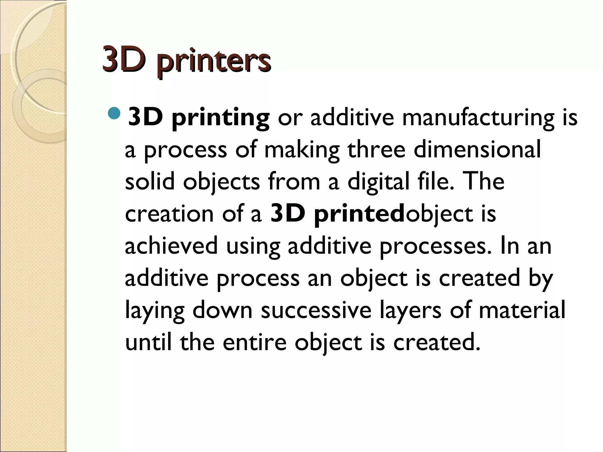 3D printers3D printers
3D printing or additive manufacturing is
a process of making three dimensional
solid objects from a digital file. The
creation of a 3D printedobject is
achieved using additive processes. In an
additive process an object is created by
laying down successive layers of material
until the entire object is created.
 