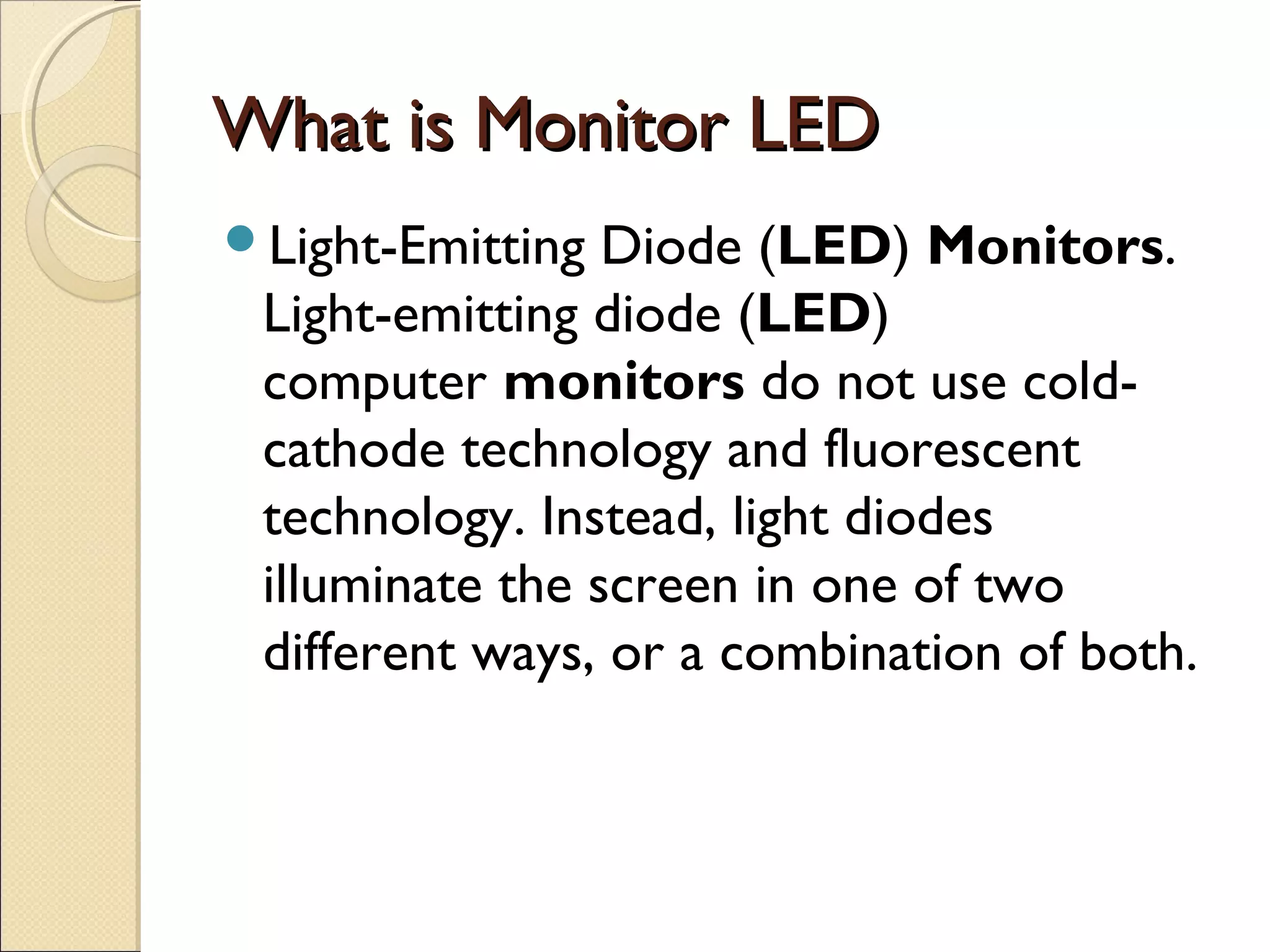 What is Monitor LEDWhat is Monitor LED
Light-Emitting Diode (LED) Monitors.
Light-emitting diode (LED)
computer monitors do not use cold-
cathode technology and fluorescent
technology. Instead, light diodes
illuminate the screen in one of two
different ways, or a combination of both.
 