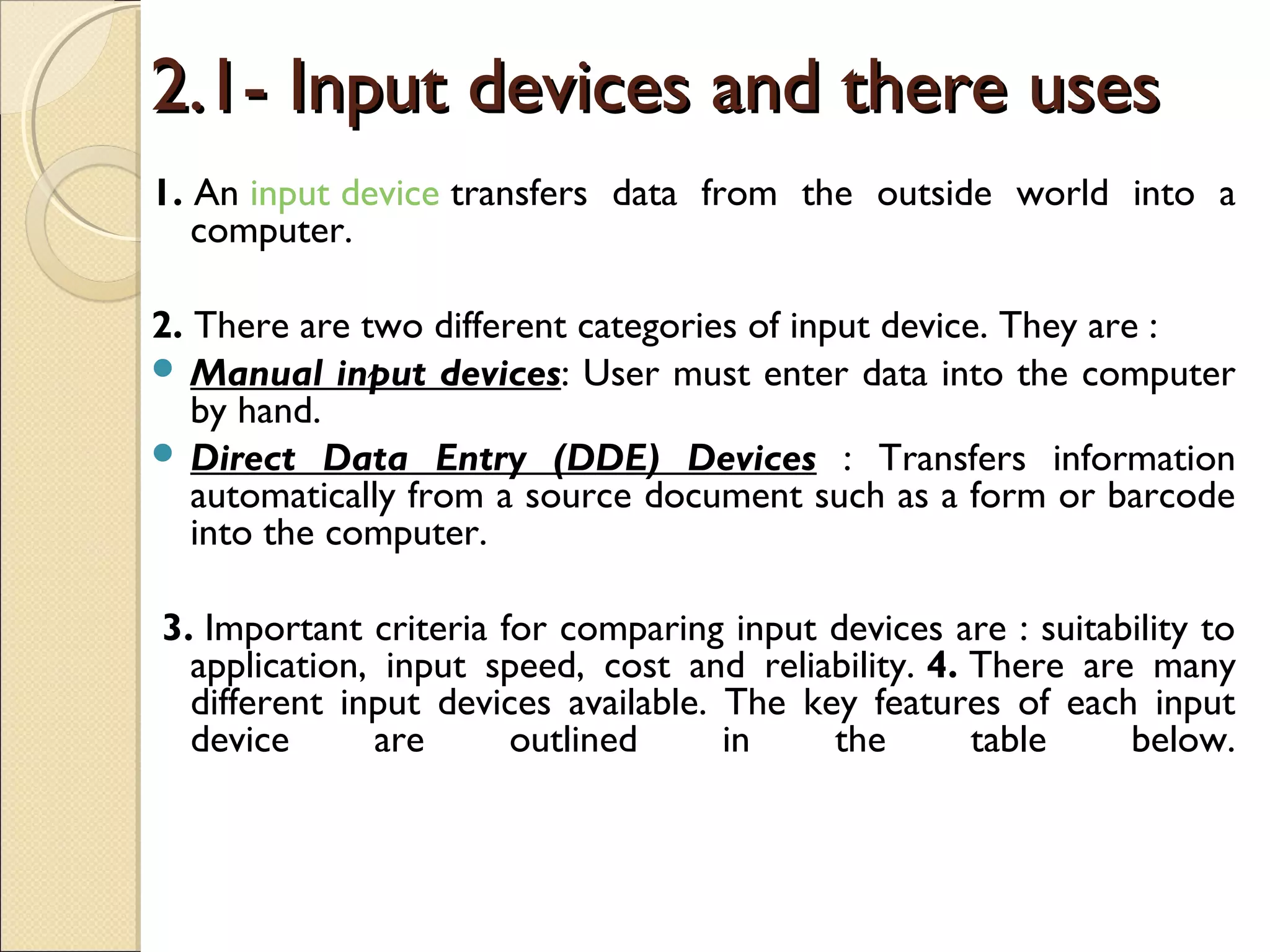 2.1- Input devices and there uses2.1- Input devices and there uses
1. An input device transfers data from the outside world into a
computer.
2. There are two different categories of input device. They are :
 Manual input devices: User must enter data into the computer
by hand.
 Direct Data Entry (DDE) Devices : Transfers information
automatically from a source document such as a form or barcode
into the computer.
 3. Important criteria for comparing input devices are : suitability to
application, input speed, cost and reliability. 4. There are many
different input devices available. The key features of each input
device are outlined in the table below.
 