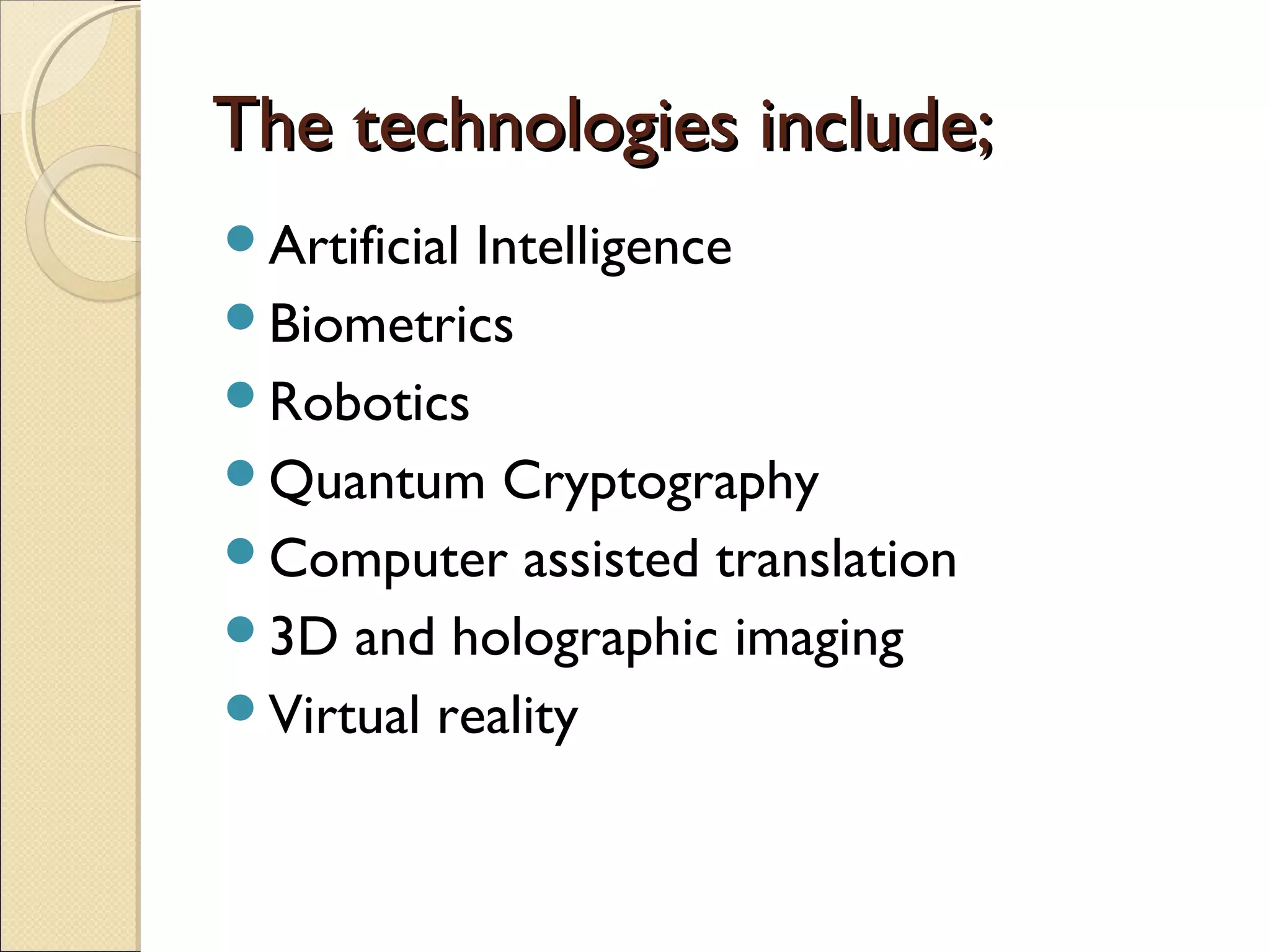 The technologies include;The technologies include;
Artificial Intelligence
Biometrics
Robotics
Quantum Cryptography
Computer assisted translation
3D and holographic imaging
Virtual reality
 