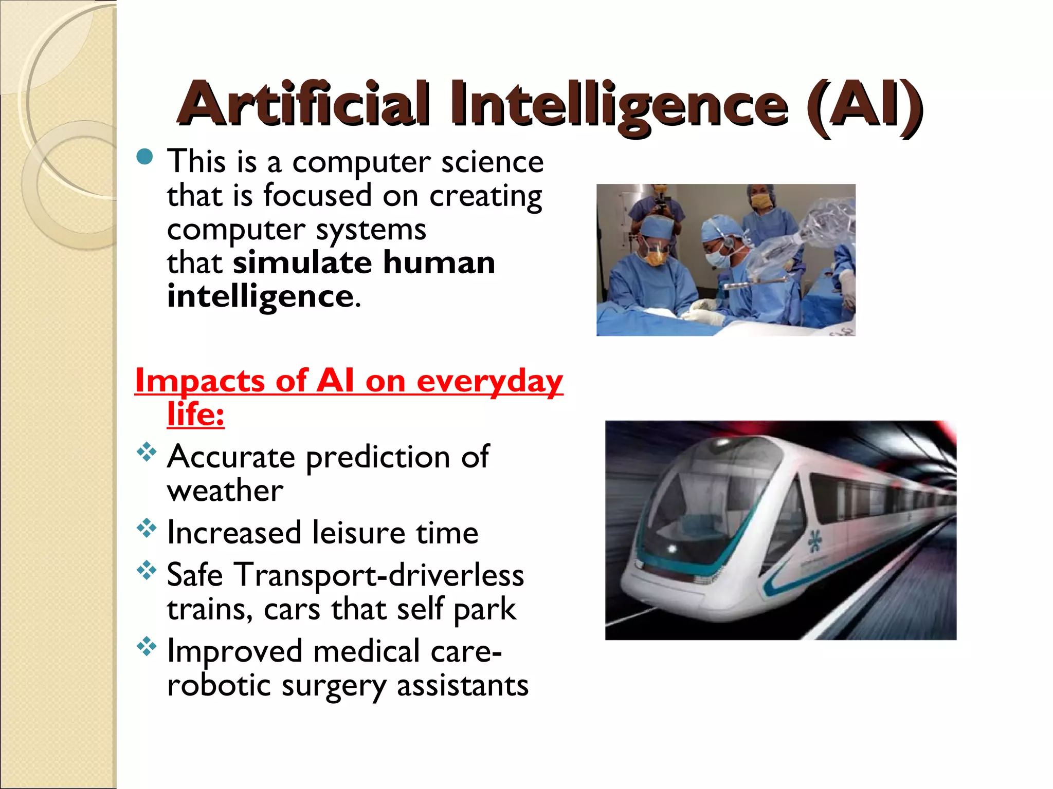 Artificial Intelligence (AI)Artificial Intelligence (AI)
 This is a computer science
that is focused on creating
computer systems
that simulate human
intelligence. 
Impacts of AI on everyday
life:
 Accurate prediction of
weather
 Increased leisure time
 Safe Transport-driverless
trains, cars that self park
 Improved medical care-
robotic surgery assistants
 