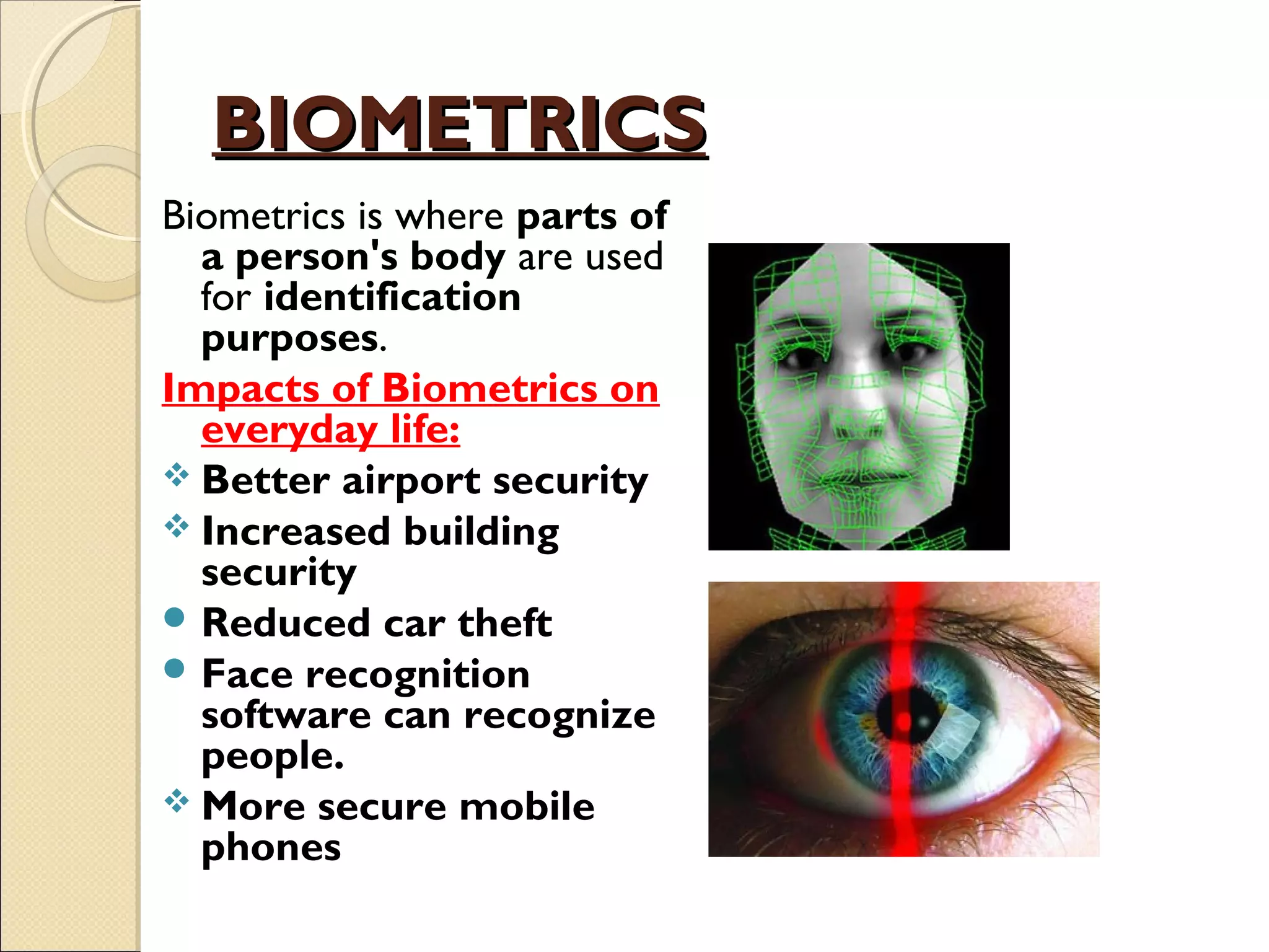 BIOMETRICSBIOMETRICS
Biometrics is where parts of
a person's body are used
for identification
purposes. 
Impacts of Biometrics on
everyday life:
 Better airport security
 Increased building
security
 Reduced car theft
 Face recognition
software can recognize
people.
 More secure mobile
phones
 