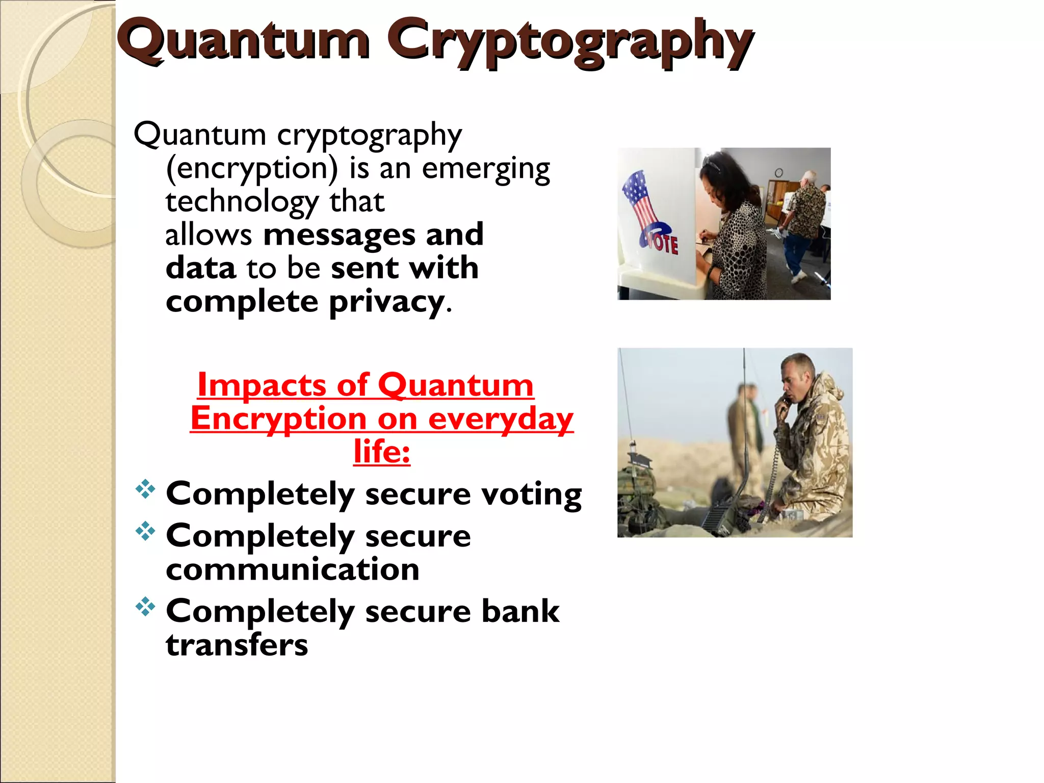 Quantum CryptographyQuantum Cryptography
Quantum cryptography
(encryption) is an emerging
technology that
allows messages and
data to be sent with
complete privacy. 
Impacts of Quantum
Encryption on everyday
life:
 Completely secure voting
 Completely secure
communication
 Completely secure bank
transfers
 