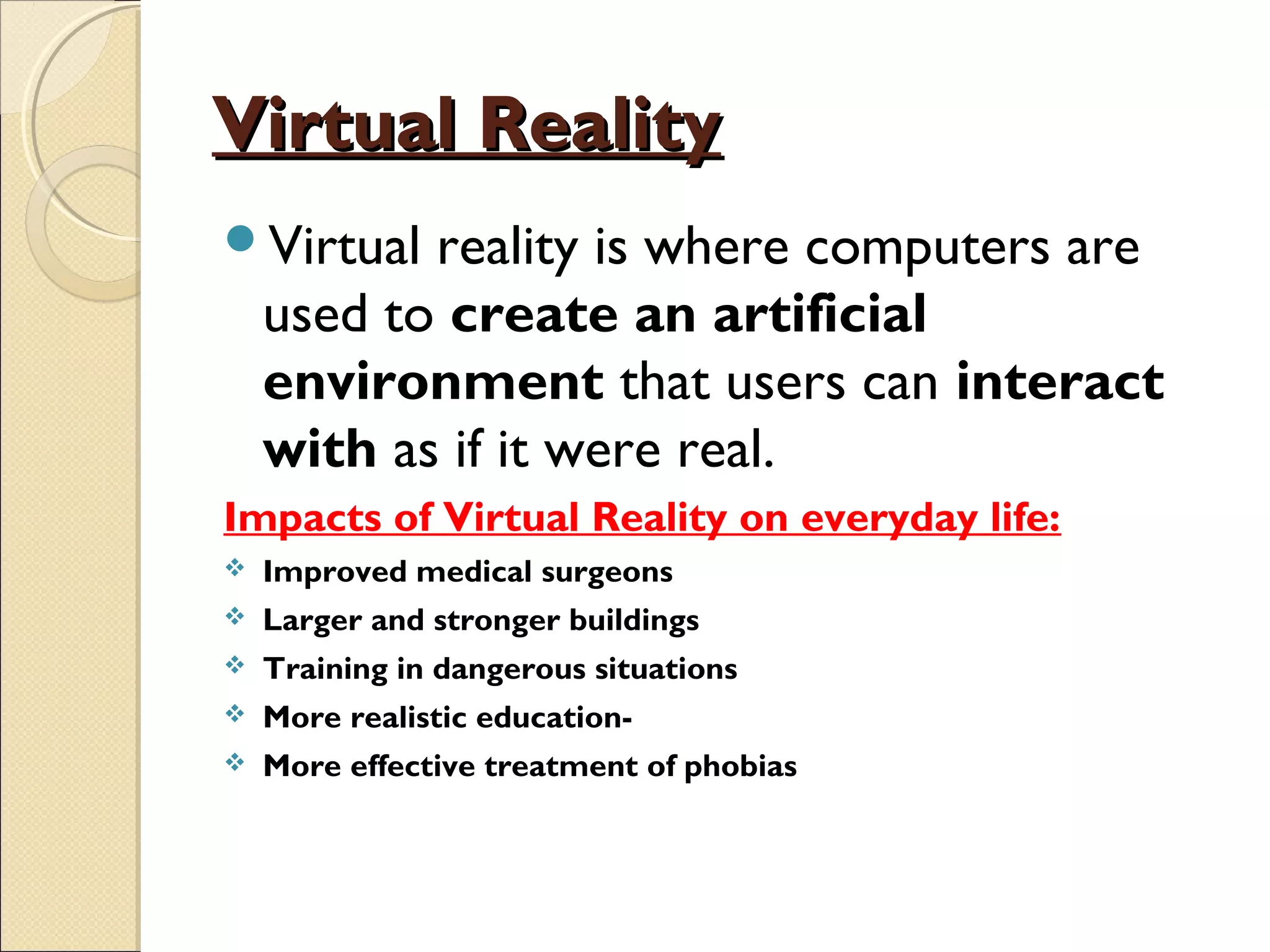 Virtual RealityVirtual Reality
Virtual reality is where computers are
used to create an artificial
environment that users can interact
with as if it were real.
Impacts of Virtual Reality on everyday life:
 Improved medical surgeons
 Larger and stronger buildings
 Training in dangerous situations
 More realistic education-
 More effective treatment of phobias
 