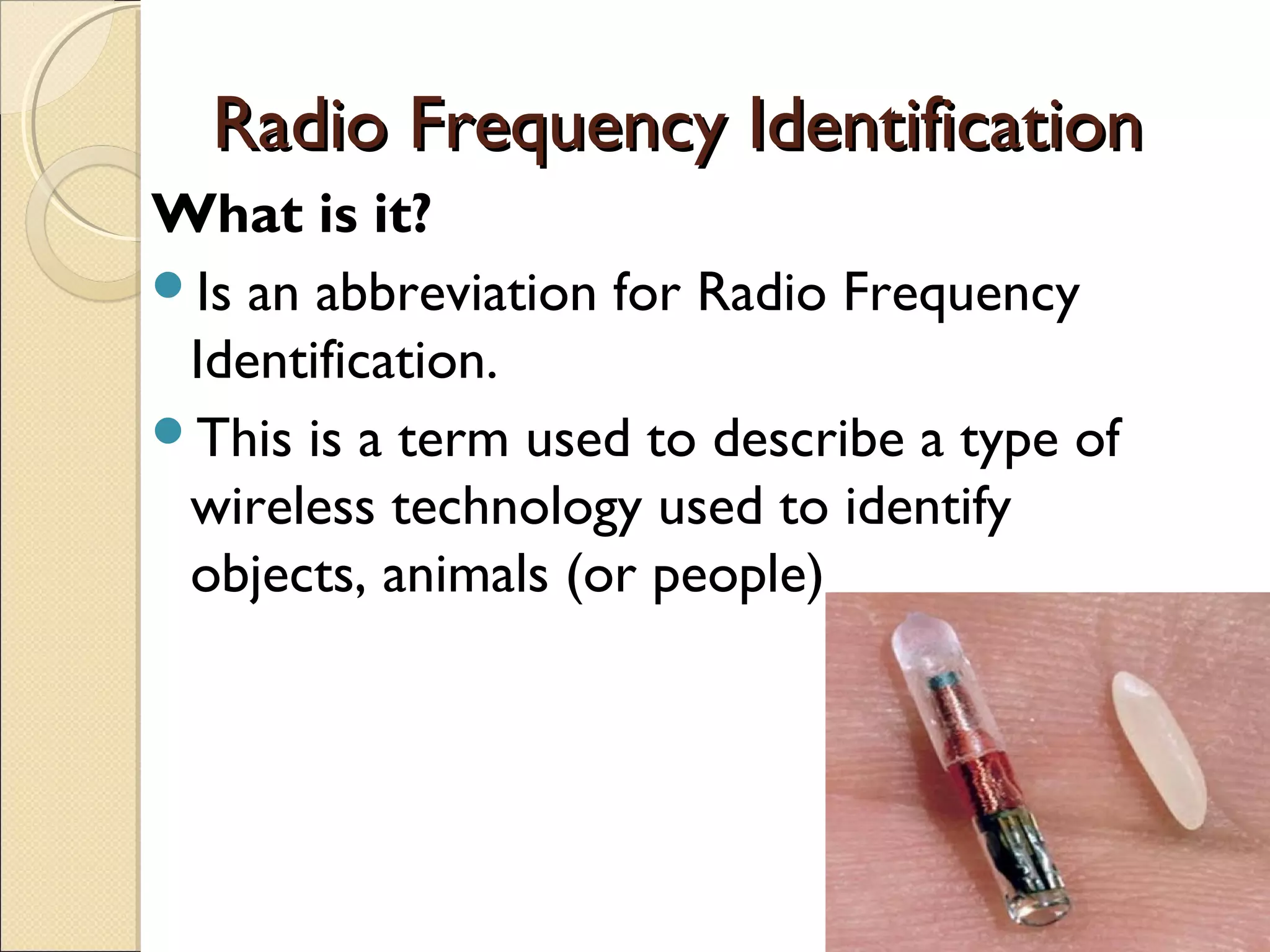 Radio Frequency IdentificationRadio Frequency Identification
What is it?
Is an abbreviation for Radio Frequency
Identification.
This is a term used to describe a type of
wireless technology used to identify
objects, animals (or people)
 