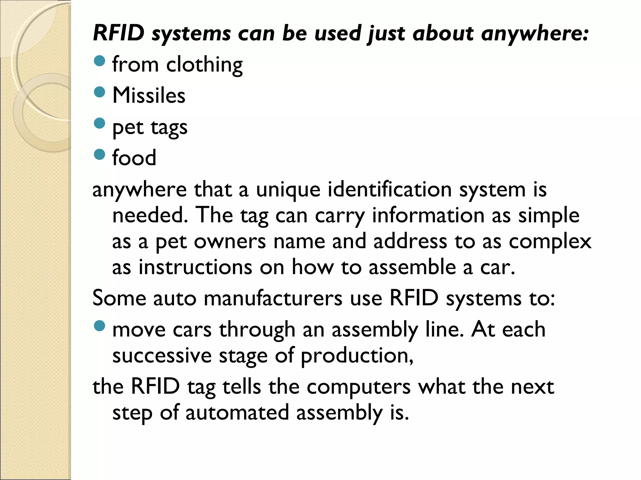 RFID systems can be used just about anywhere:
from clothing
Missiles
pet tags
food
anywhere that a unique identification system is
needed. The tag can carry information as simple
as a pet owners name and address to as complex
as instructions on how to assemble a car.
Some auto manufacturers use RFID systems to:
move cars through an assembly line. At each
successive stage of production,
the RFID tag tells the computers what the next
step of automated assembly is.
 