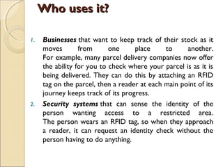 1. Businesses that want to keep track of their stock as it
moves from one place to another.
For example, many parcel delivery companies now offer
the ability for you to check where your parcel is as it is
being delivered. They can do this by attaching an RFID
tag on the parcel, then a reader at each main point of its
journey keeps track of its progress.
2. Security systems that can sense the identity of the
person wanting access to a restricted area.
The person wears an RFID tag, so when they approach
a reader, it can request an identity check without the
person having to do anything.
Who uses it?Who uses it?
 