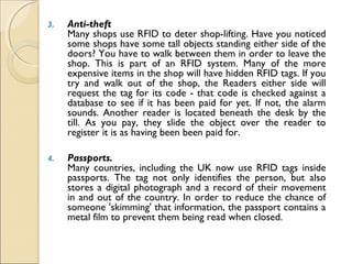 3. Anti-theft 
Many shops use RFID to deter shop-lifting. Have you noticed
some shops have some tall objects standing either side of the
doors? You have to walk between them in order to leave the
shop. This is part of an RFID system. Many of the more
expensive items in the shop will have hidden RFID tags. If you
try and walk out of the shop, the Readers either side will
request the tag for its code - that code is checked against a
database to see if it has been paid for yet. If not, the alarm
sounds. Another reader is located beneath the desk by the
till. As you pay, they slide the object over the reader to
register it is as having been been paid for.
4. Passports.
Many countries, including the UK now use RFID tags inside
passports. The tag not only identifies the person, but also
stores a digital photograph and a record of their movement
in and out of the country. In order to reduce the chance of
someone 'skimming' that information, the passport contains a
metal film to prevent them being read when closed.
 