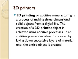 3D printers3D printers
3D printing or additive manufacturing is
a process of making three dimensional
solid objects from a digital file. The
creation of a 3D printedobject is
achieved using additive processes. In an
additive process an object is created by
laying down successive layers of material
until the entire object is created.
 