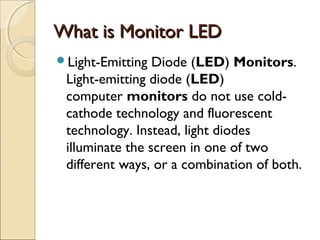 What is Monitor LEDWhat is Monitor LED
Light-Emitting Diode (LED) Monitors.
Light-emitting diode (LED)
computer monitors do not use cold-
cathode technology and fluorescent
technology. Instead, light diodes
illuminate the screen in one of two
different ways, or a combination of both.
 