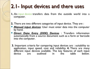 2.1- Input devices and there uses2.1- Input devices and there uses
1. An input device transfers data from the outside world into a
computer.
2. There are two different categories of input device. They are :
 Manual input devices: User must enter data into the computer
by hand.
 Direct Data Entry (DDE) Devices : Transfers information
automatically from a source document such as a form or barcode
into the computer.
 3. Important criteria for comparing input devices are : suitability to
application, input speed, cost and reliability. 4. There are many
different input devices available. The key features of each input
device are outlined in the table below.
 
