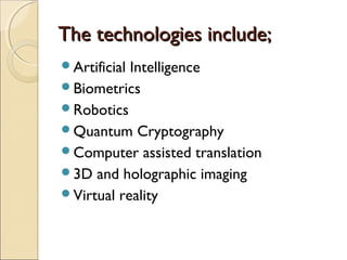 The technologies include;The technologies include;
Artificial Intelligence
Biometrics
Robotics
Quantum Cryptography
Computer assisted translation
3D and holographic imaging
Virtual reality
 