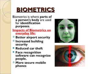 BIOMETRICSBIOMETRICS
Biometrics is where parts of
a person's body are used
for identification
purposes. 
Impacts of Biometrics on
everyday life:
 Better airport security
 Increased building
security
 Reduced car theft
 Face recognition
software can recognize
people.
 More secure mobile
phones
 