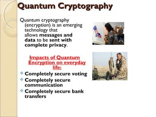 Quantum CryptographyQuantum Cryptography
Quantum cryptography
(encryption) is an emerging
technology that
allows messages and
data to be sent with
complete privacy. 
Impacts of Quantum
Encryption on everyday
life:
 Completely secure voting
 Completely secure
communication
 Completely secure bank
transfers
 