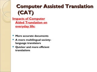 Computer Assisted TranslationComputer Assisted Translation
 (CAT) (CAT)
Impacts of Computer
Aided Translation on
everyday life:
 More accurate documents
 A more multilingual society-
language translators
 Quicker and more efficient
translations
 