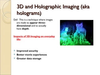 3D and Holographic Imaging (aka3D and Holographic Imaging (aka
holograms)holograms)
Def: This is a technique where images
are made to appear three-
dimensional and to actually
have depth.
Impacts of 3D Imaging on everyday
life:
 Improved security
 Better movie experiences
 Greater data storage
 
