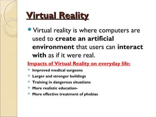 Virtual RealityVirtual Reality
Virtual reality is where computers are
used to create an artificial
environment that users can interact
with as if it were real.
Impacts of Virtual Reality on everyday life:
 Improved medical surgeons
 Larger and stronger buildings
 Training in dangerous situations
 More realistic education-
 More effective treatment of phobias
 