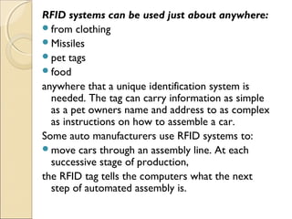 RFID systems can be used just about anywhere:
from clothing
Missiles
pet tags
food
anywhere that a unique identification system is
needed. The tag can carry information as simple
as a pet owners name and address to as complex
as instructions on how to assemble a car.
Some auto manufacturers use RFID systems to:
move cars through an assembly line. At each
successive stage of production,
the RFID tag tells the computers what the next
step of automated assembly is.
 