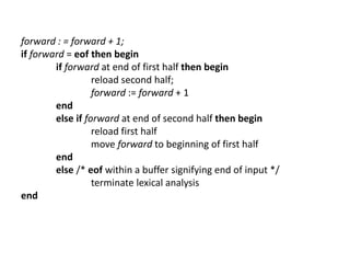 forward : = forward + 1;
if forward = eof then begin
if forward at end of first half then begin
reload second half;
forward := forward + 1
end
else if forward at end of second half then begin
reload first half
move forward to beginning of first half
end
else /* eof within a buffer signifying end of input */
terminate lexical analysis
end
 