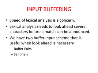 INPUT BUFFERING
• Speed of lexical analysis is a concern.
• Lexical analysis needs to look ahead several
characters before a match can be announced.
• We have two buffer input scheme that is
useful when look ahead is necessary
– Buffer Pairs
– Sentinels
 