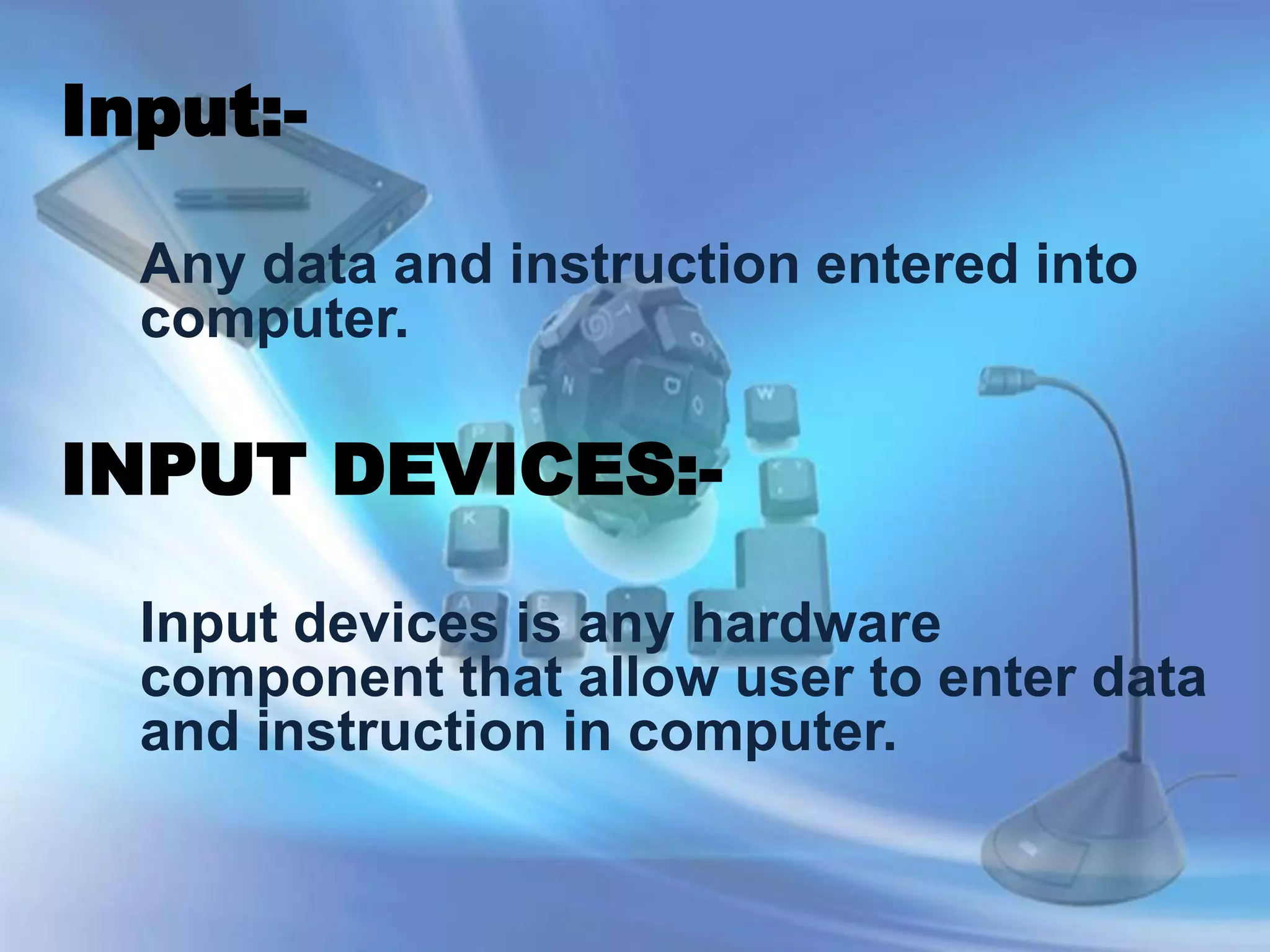Input:-
Any data and instruction entered into
computer.
INPUT DEVICES:-
Input devices is any hardware
component that allow user to enter data
and instruction in computer.