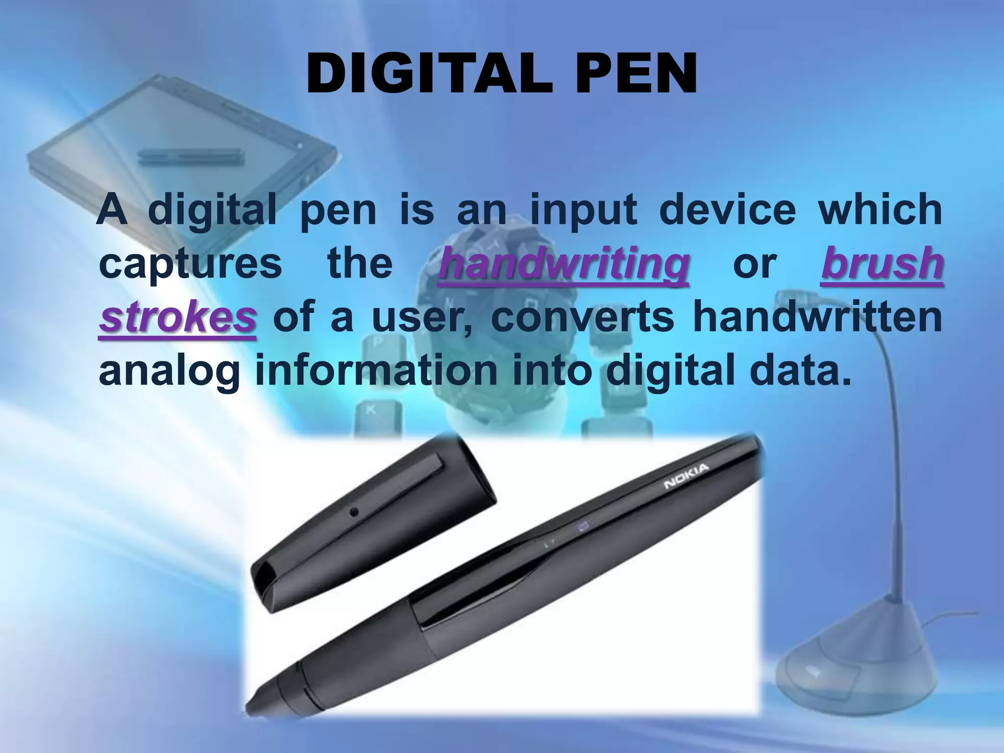 DIGITAL PEN
A digital pen is an input device which
captures the handwriting or brush
strokes of a user, converts handwritten
analog information into digital data.