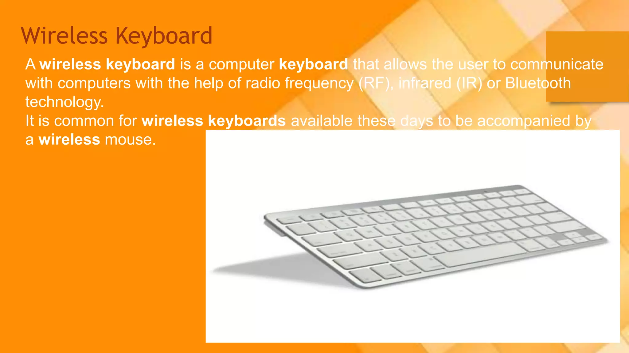 Wireless Keyboard
A wireless keyboard is a computer keyboard that allows the user to communicate
with computers with the help of radio frequency (RF), infrared (IR) or Bluetooth
technology.
It is common for wireless keyboards available these days to be accompanied by
a wireless mouse.
 