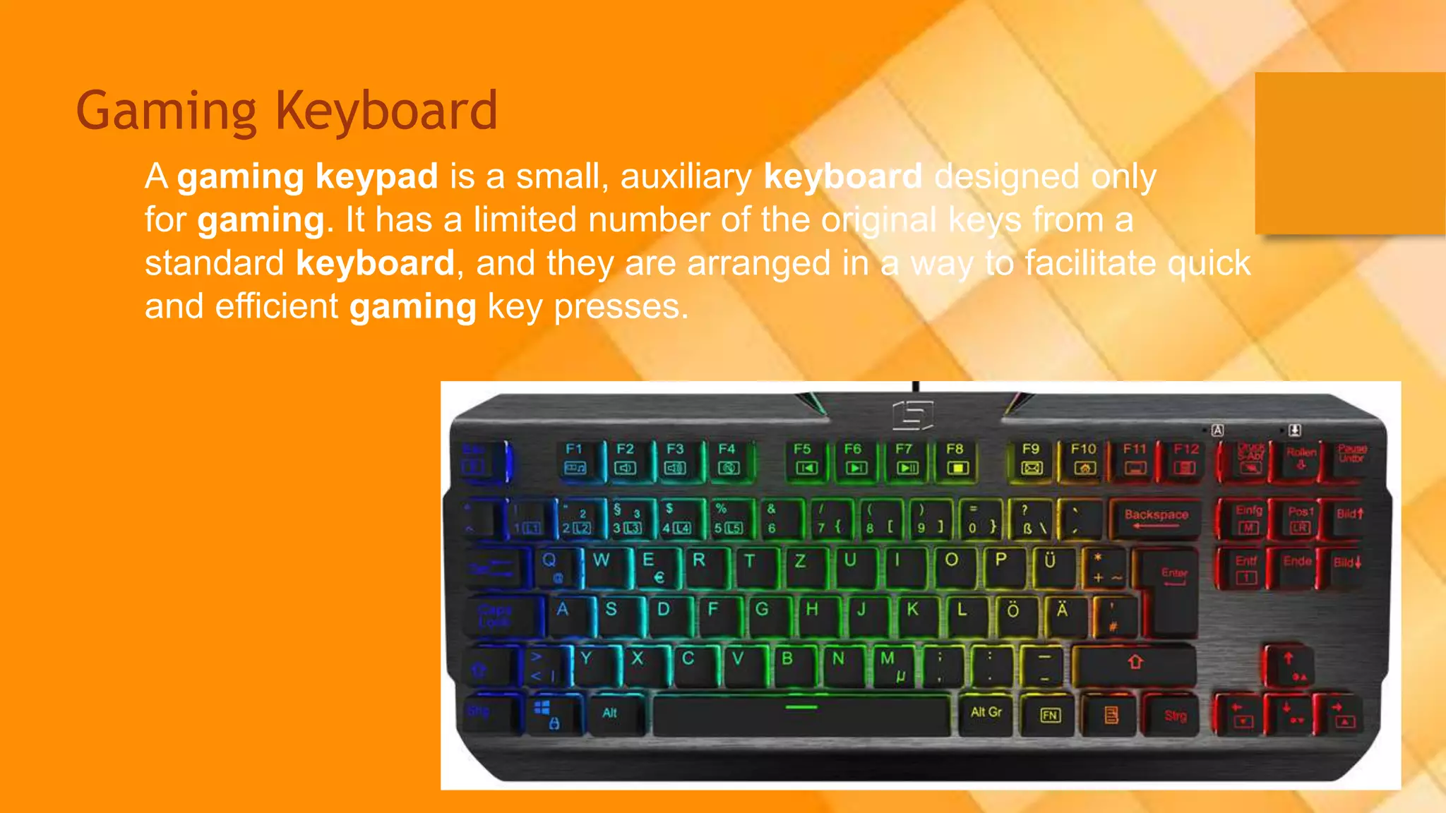Gaming Keyboard
A gaming keypad is a small, auxiliary keyboard designed only
for gaming. It has a limited number of the original keys from a
standard keyboard, and they are arranged in a way to facilitate quick
and efficient gaming key presses.
 
