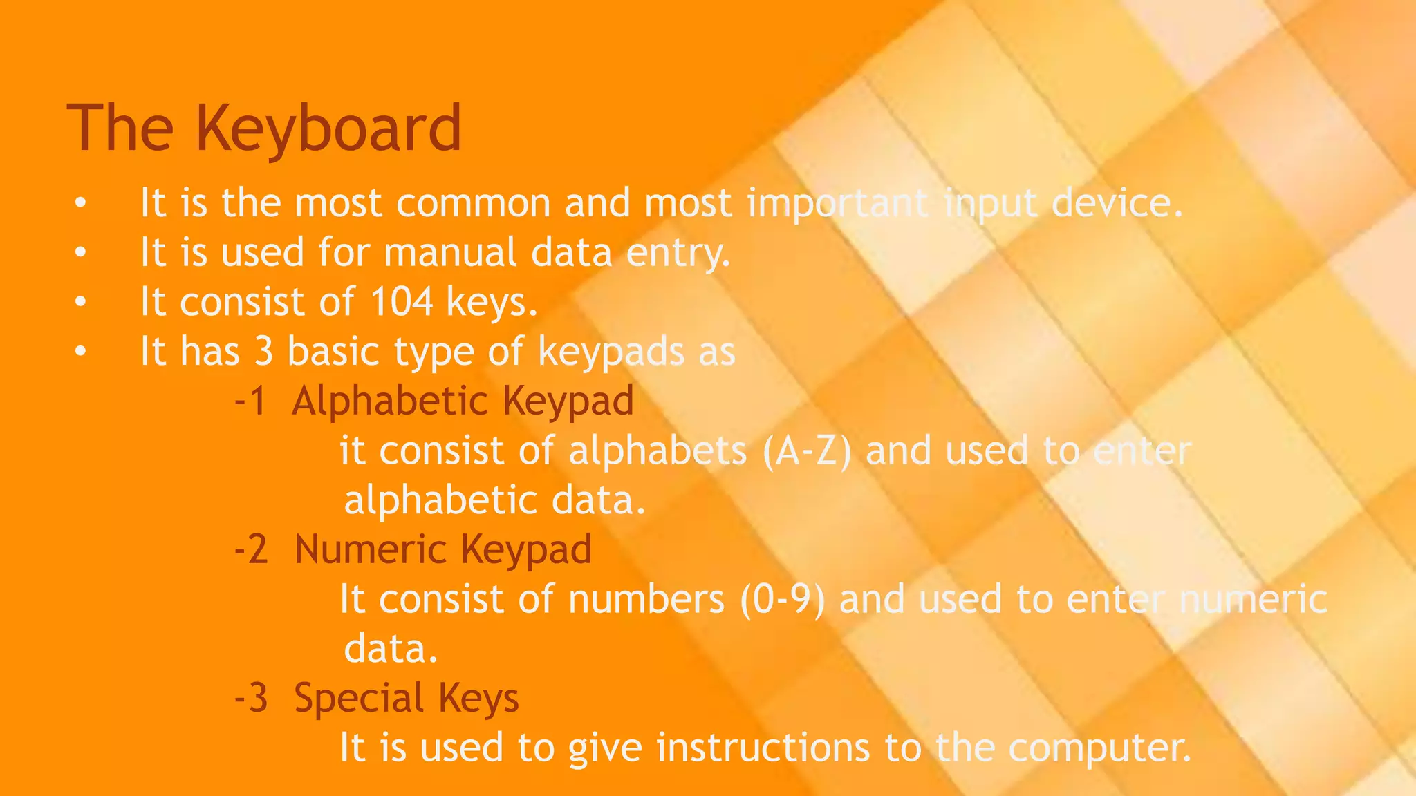 The Keyboard
• It is the most common and most important input device.
• It is used for manual data entry.
• It consist of 104 keys.
• It has 3 basic type of keypads as
-1 Alphabetic Keypad
it consist of alphabets (A-Z) and used to enter
alphabetic data.
-2 Numeric Keypad
It consist of numbers (0-9) and used to enter numeric
data.
-3 Special Keys
It is used to give instructions to the computer.
 