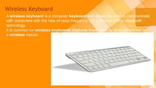 Wireless Keyboard
A wireless keyboard is a computer keyboard that allows the user to communicate
with computers with the help of radio frequency (RF), infrared (IR) or Bluetooth
technology.
It is common for wireless keyboards available these days to be accompanied by
a wireless mouse.
 