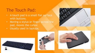 The Touch Pad:
• A touch pad is a small flat surface
with buttons.
• Moving a stylus or finger across the
pad, moves the cursor.
• Usually used in laptops.
 