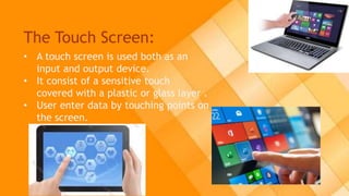 The Touch Screen:
• A touch screen is used both as an
input and output device.
• It consist of a sensitive touch
covered with a plastic or glass layer .
• User enter data by touching points on
the screen.
 