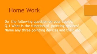Home Work
Do the following question on your copies.
Q.1 What is the function of pointing devices?
Name any three pointing devices and their use.
 