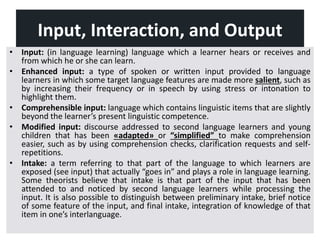 Input, Interaction, and Output
• Input: (in language learning) language which a learner hears or receives and
from which he or she can learn.
• Enhanced input: a type of spoken or written input provided to language
learners in which some target language features are made more salient, such as
by increasing their frequency or in speech by using stress or intonation to
highlight them.
• Comprehensible input: language which contains linguistic items that are slightly
beyond the learner’s present linguistic competence.
• Modified input: discourse addressed to second language learners and young
children that has been «adapted» or “simplified” to make comprehension
easier, such as by using comprehension checks, clarification requests and self-
repetitions.
• Intake: a term referring to that part of the language to which learners are
exposed (see input) that actually “goes in” and plays a role in language learning.
Some theorists believe that intake is that part of the input that has been
attended to and noticed by second language learners while processing the
input. It is also possible to distinguish between preliminary intake, brief notice
of some feature of the input, and final intake, integration of knowledge of that
item in one’s interlanguage.
 