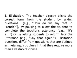 5. Elicitation. The teacher directly elicits the
correct form from the student by asking
questions (e.g., "How do we say that in
French?"), by pausing to allow the student to
complete the teacher's utterance (e.g., "It's
a....") or by asking students to reformulate the
utterance (e.g., "Say that again."). Elicitation
questions differ from questions that are defined
as metalinguistic clues in that they require more
than a yes/no response
 