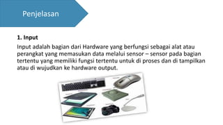 1. Input
Input adalah bagian dari Hardware yang berfungsi sebagai alat atau
perangkat yang memasukan data melalui sensor – sensor pada bagian
tertentu yang memiliki fungsi tertentu untuk di proses dan di tampilkan
atau di wujudkan ke hardware output.
Penjelasan
 