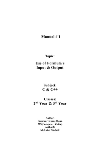 Manual # 1
Topic:
Use of Formula`s
Input & Output
Subject:
C & C++
Classes:
2nd
Year & 3rd
Year
Author:
Sunawar Khan Ahsan
MS(Computer Vision)
Author2:
Mehwish Shabbir
 