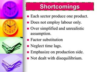 Shortcomings 
 Each sector produce one product. 
 Does not employ labour only. 
 Over simplified and unrealistic 
assumption. 
 Factor substitution 
 Neglect time lags. 
 Emphasize on production side. 
 Not dealt with disequilibrium. 
 