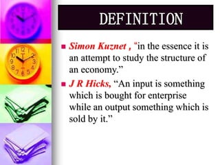 DEFINITION 
 Simon Kuznet , “in the essence it is 
an attempt to study the structure of 
an economy.” 
 J R Hicks, “An input is something 
which is bought for enterprise 
while an output something which is 
sold by it.” 
 