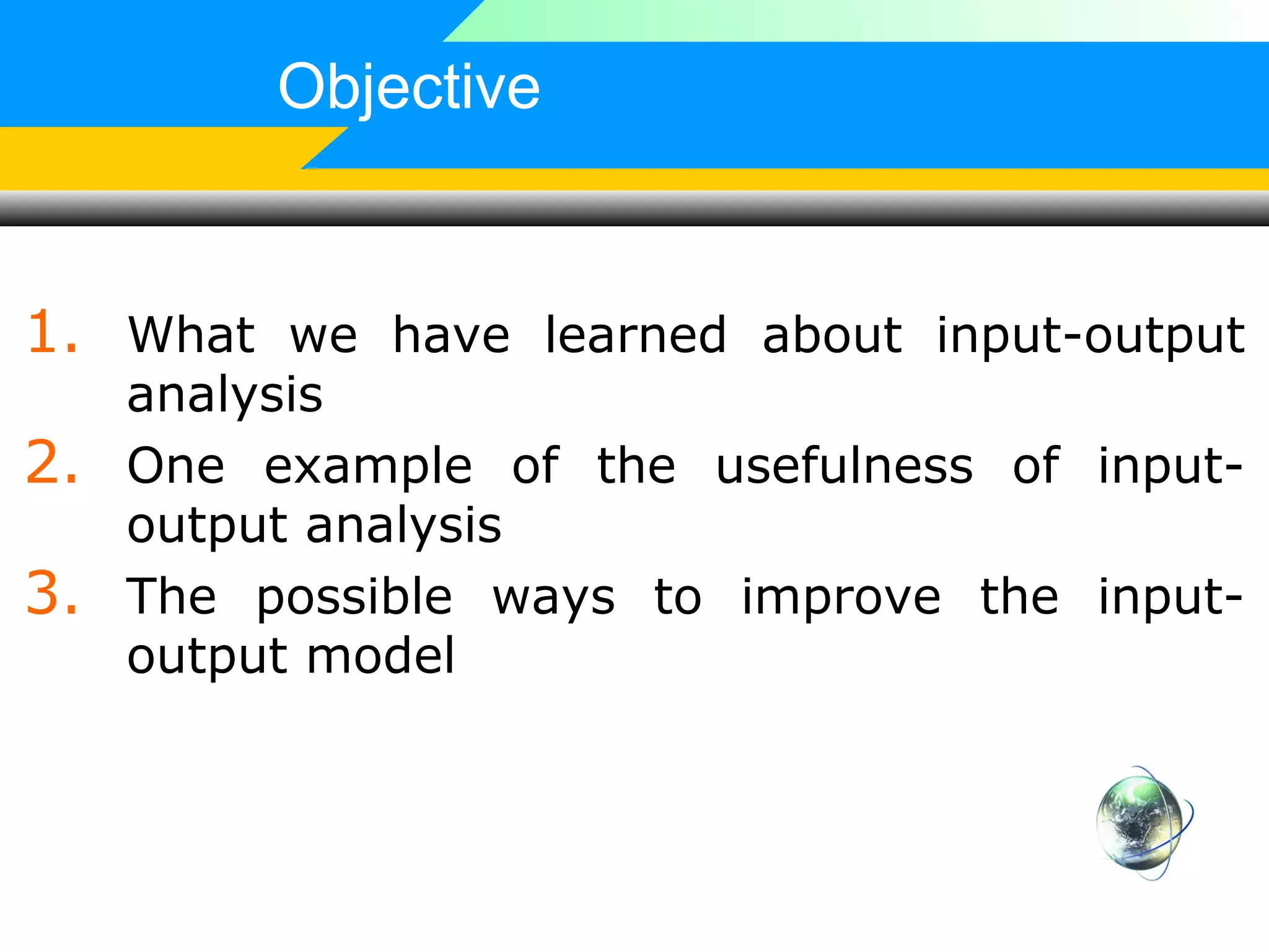 Objective

1. What we have learned about input-output
2.
3.

analysis
One example of the usefulness of inputoutput analysis
The possible ways to improve the inputoutput model

 