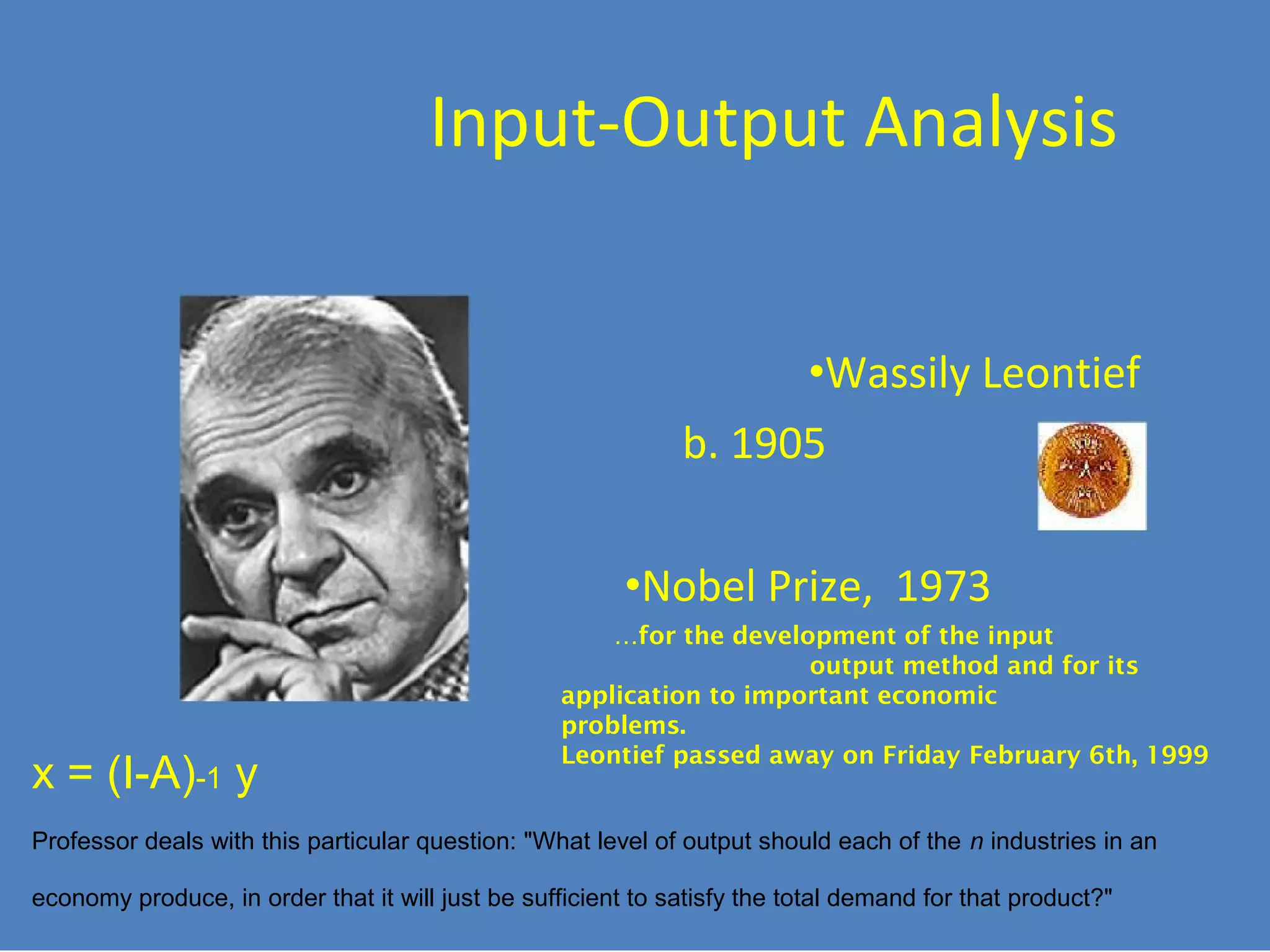 Input-Output Analysis
•Wassily Leontief
b. 1905
•Nobel Prize, 1973

x = (I-A)-1 y

…for the development of the input
output method and for its
application to important economic
problems.
Leontief passed away on Friday February 6th, 1999

Professor deals with this particular question: "What level of output should each of the n industries in an
economy produce, in order that it will just be sufficient to satisfy the total demand for that product?"

 