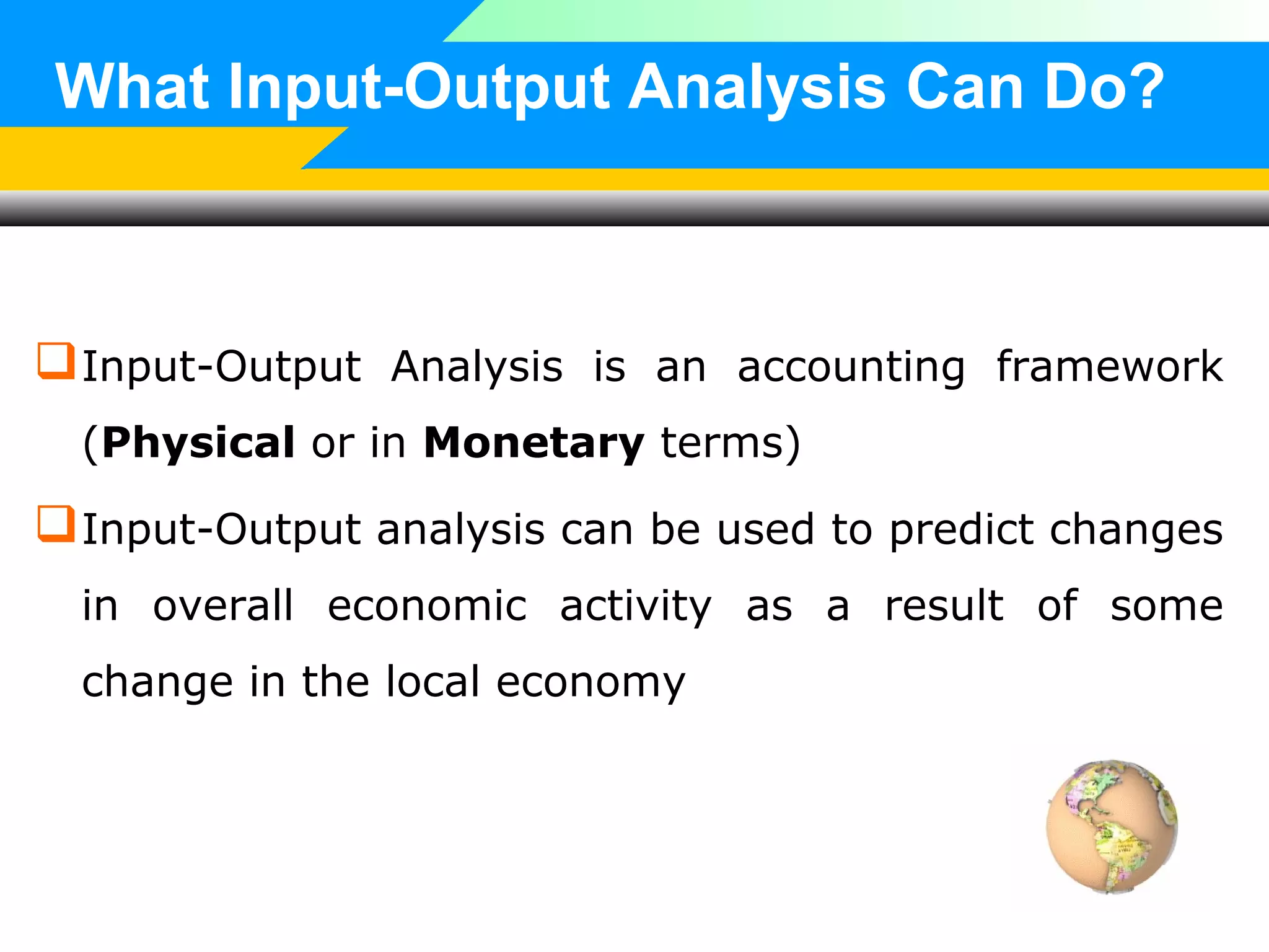 What Input-Output Analysis Can Do?

 Input-Output Analysis is an accounting framework
(Physical or in Monetary terms)

 Input-Output analysis can be used to predict changes
in overall economic activity as a result of some
change in the local economy

 