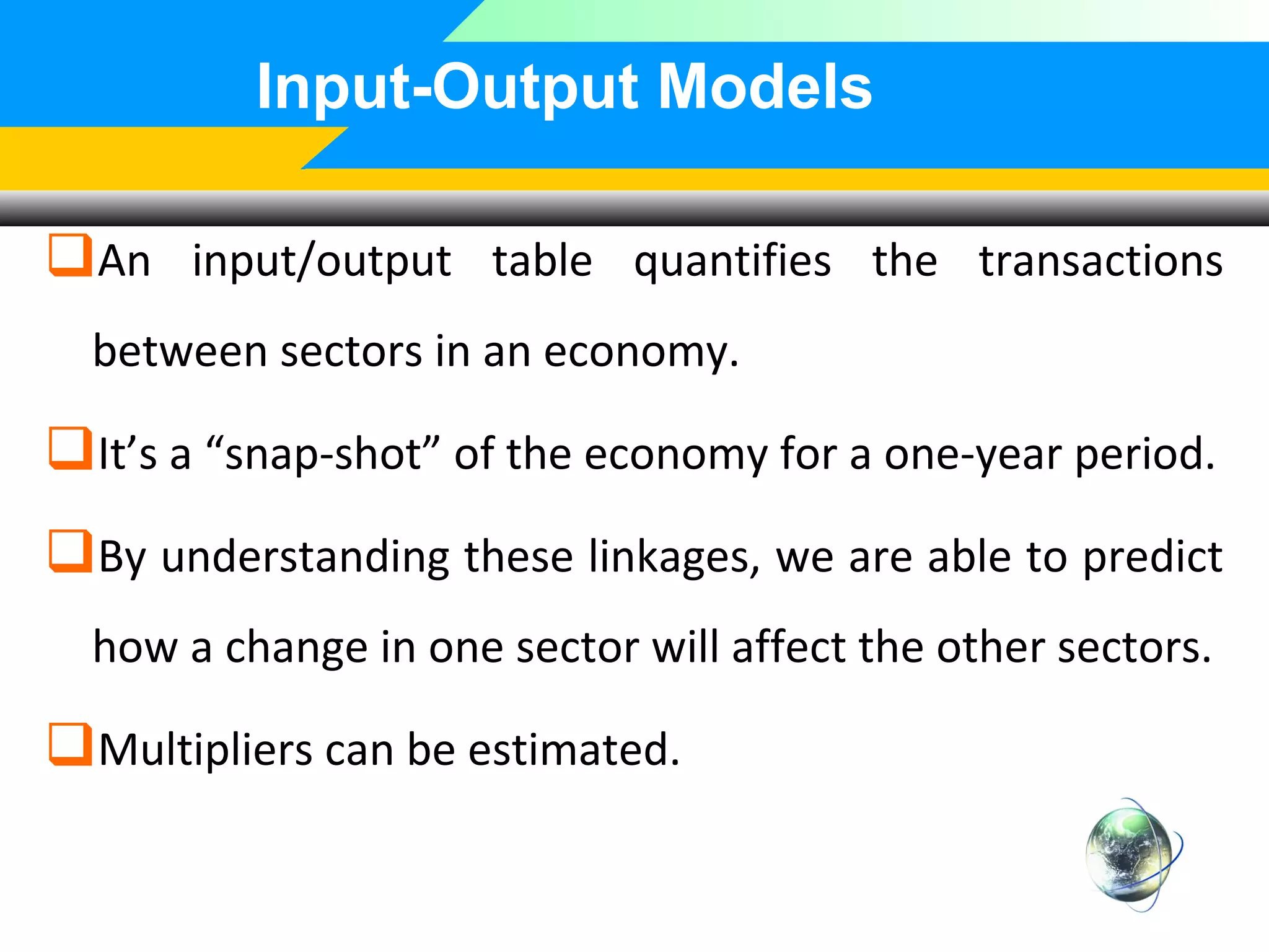 Input-Output Models
An input/output table quantifies the transactions
between sectors in an economy.

It’s a “snap-shot” of the economy for a one-year period.
By understanding these linkages, we are able to predict
how a change in one sector will affect the other sectors.

Multipliers can be estimated.

 