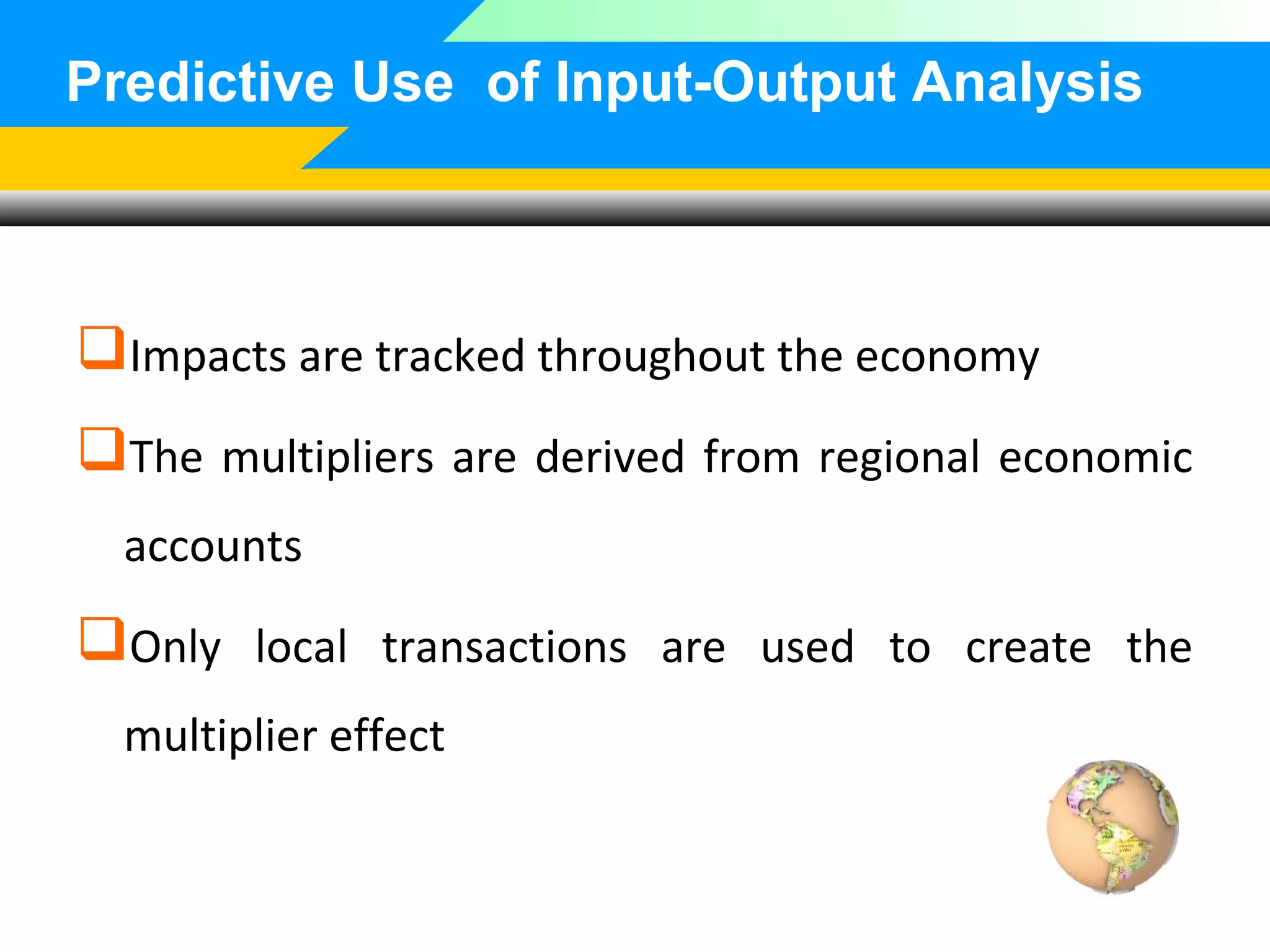 Predictive Use of Input-Output Analysis

Impacts are tracked throughout the economy
The multipliers are derived from regional economic
accounts

Only local transactions are used to create the
multiplier effect

 