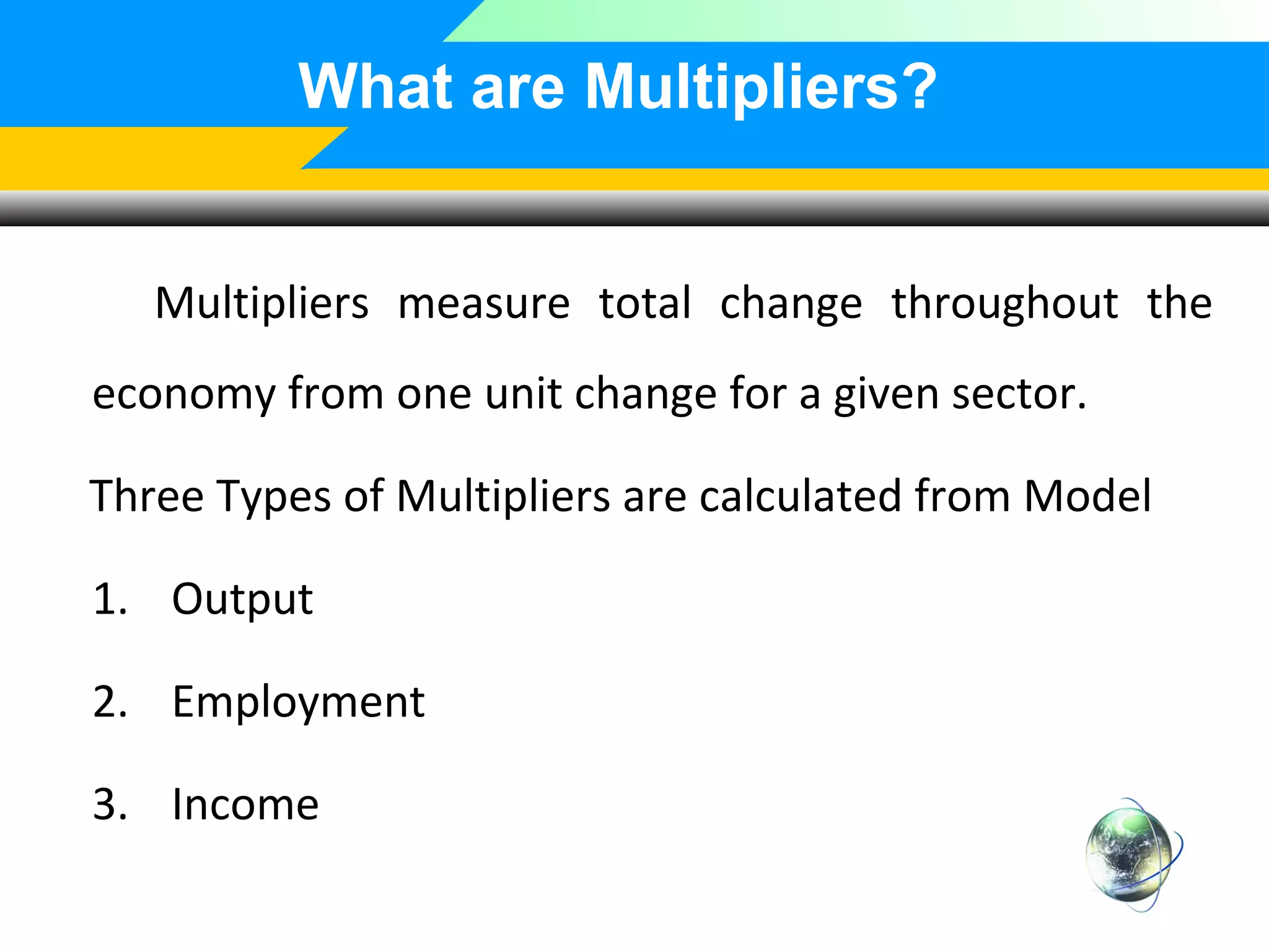 What are Multipliers?
Multipliers measure total change throughout the
economy from one unit change for a given sector.
Three Types of Multipliers are calculated from Model
1. Output
2. Employment
3. Income

 