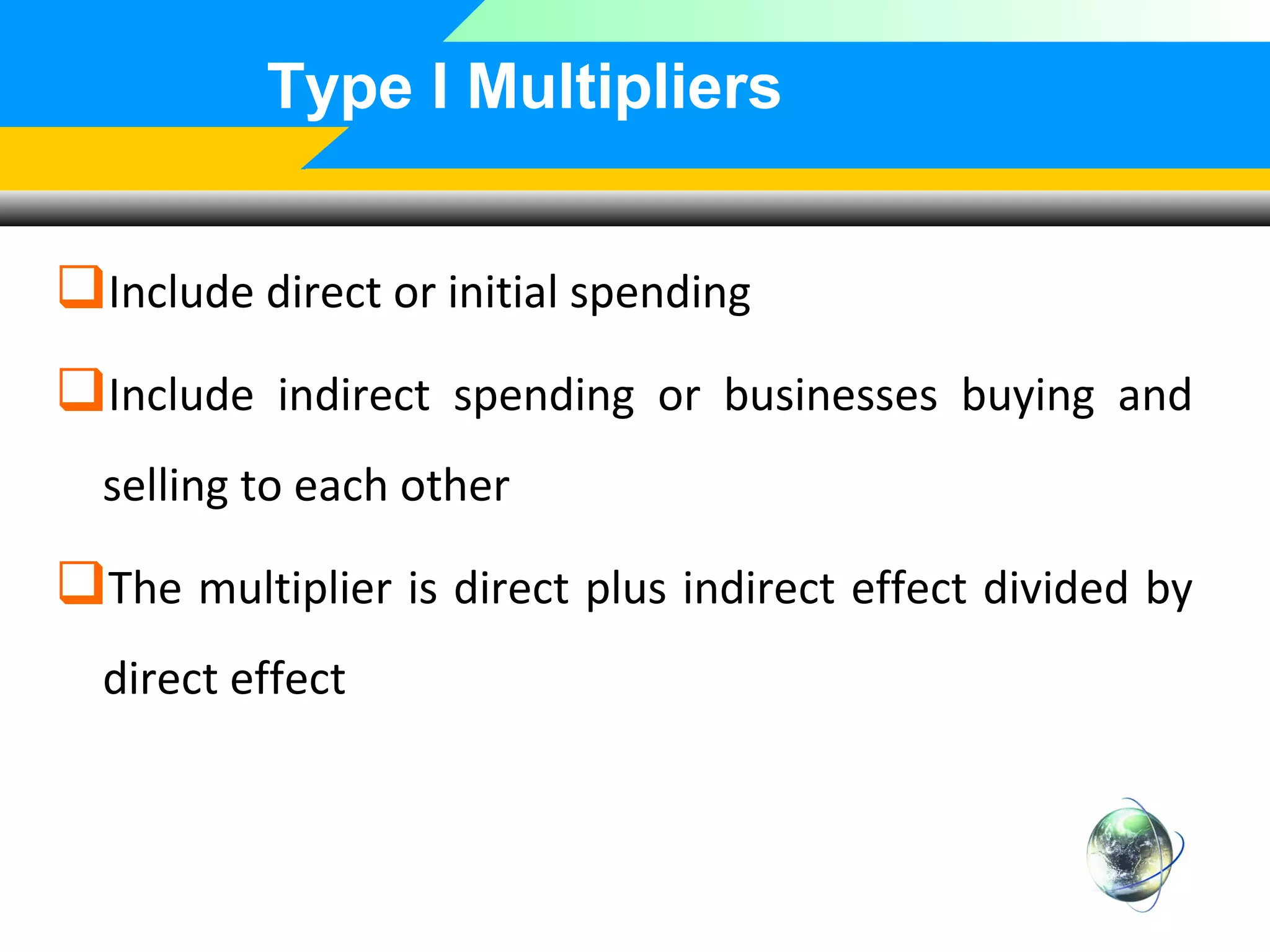 Type I Multipliers
Include direct or initial spending
Include indirect spending or businesses buying and
selling to each other

The multiplier is direct plus indirect effect divided by
direct effect

 
