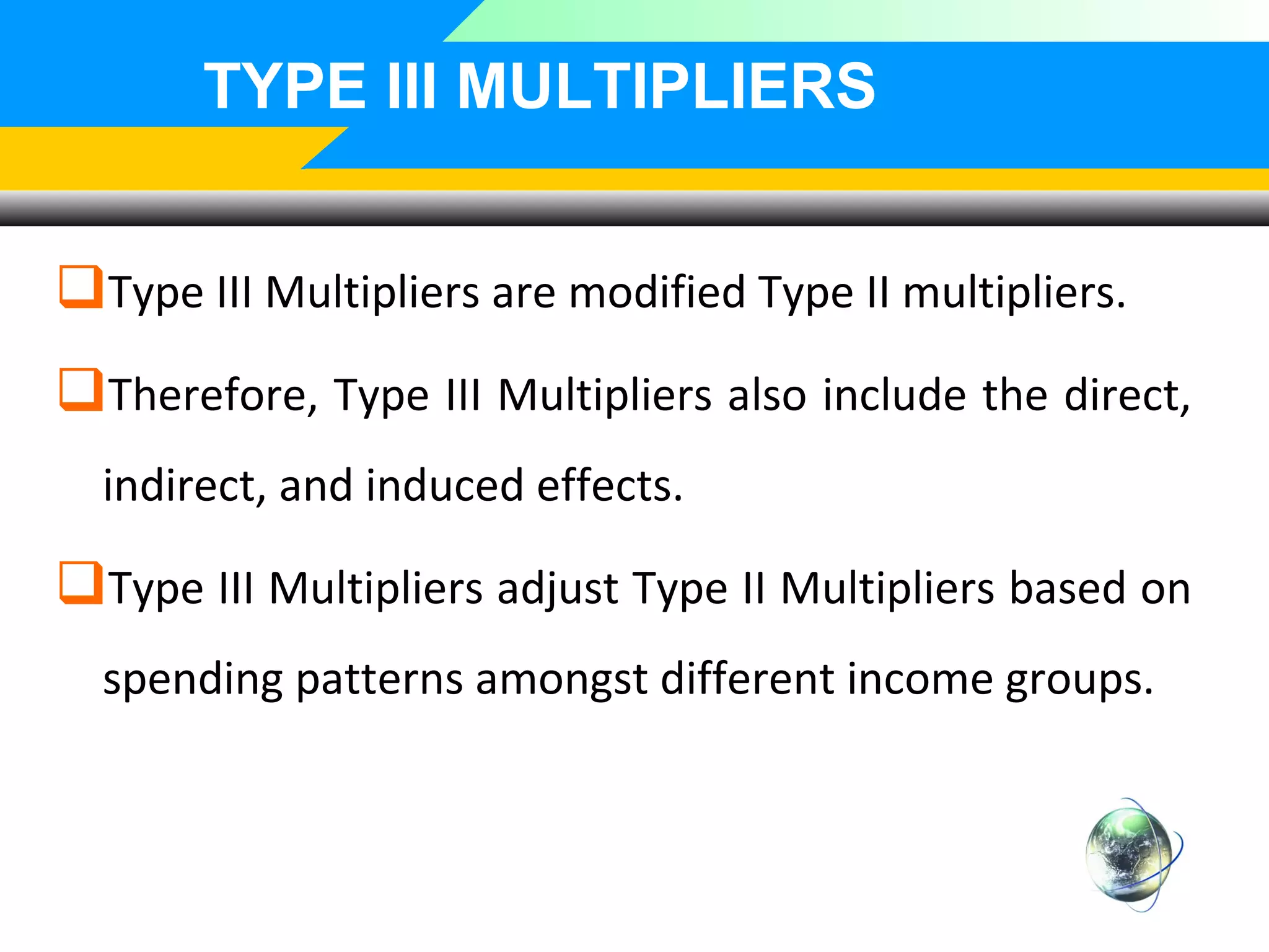 TYPE III MULTIPLIERS
Type III Multipliers are modified Type II multipliers.
Therefore, Type III Multipliers also include the direct,
indirect, and induced effects.

Type III Multipliers adjust Type II Multipliers based on
spending patterns amongst different income groups.

 