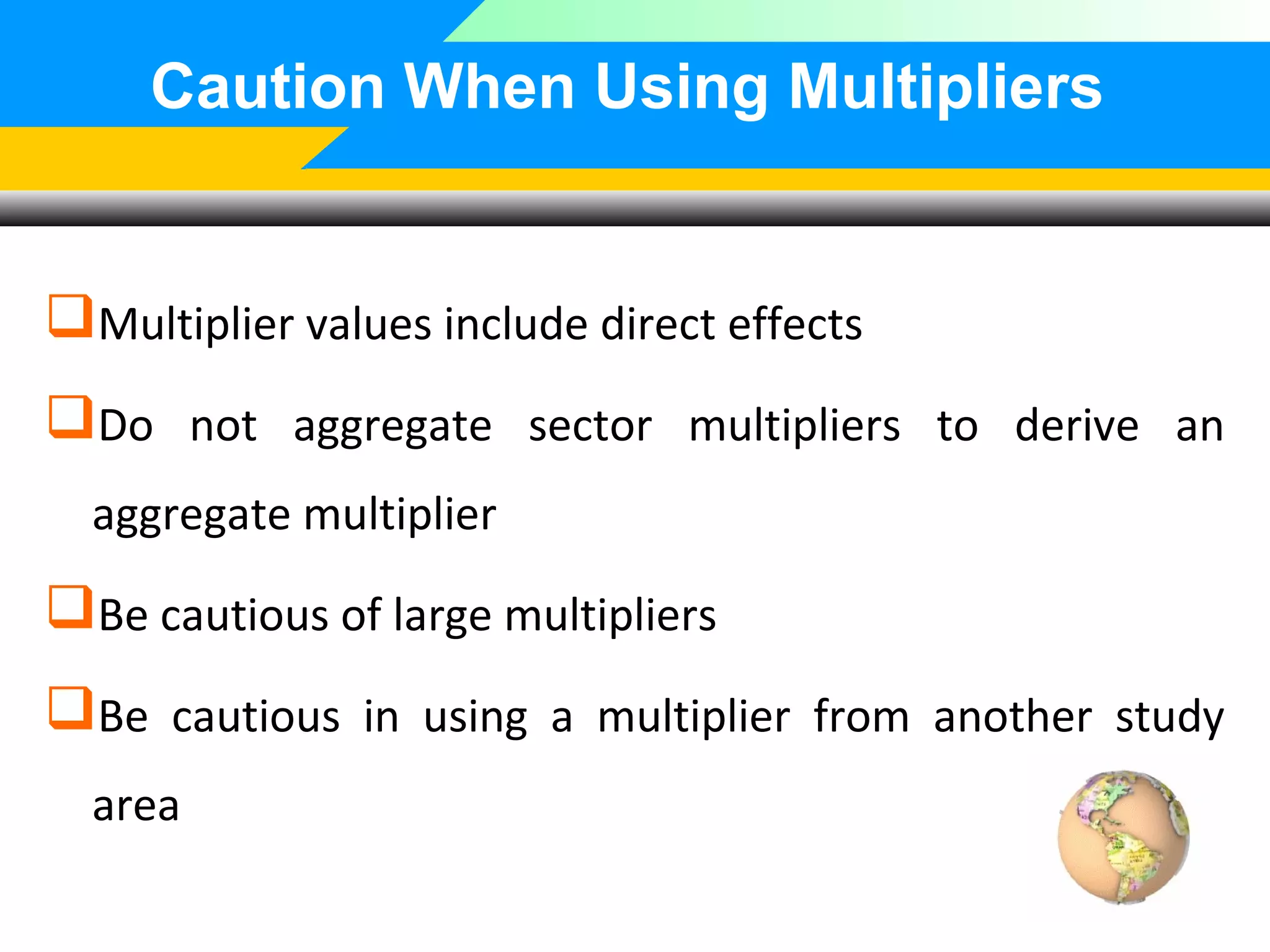 Caution When Using Multipliers

Multiplier values include direct effects
Do not aggregate sector multipliers to derive an
aggregate multiplier

Be cautious of large multipliers
Be cautious in using a multiplier from another study
area

 